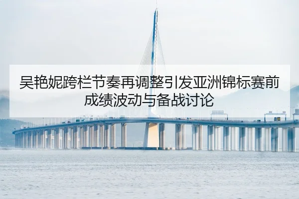吴艳妮跨栏节奏再调整引发亚洲锦标赛前成绩波动与备战讨论